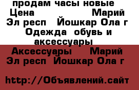 продам часы новые › Цена ­ 5000-15000 - Марий Эл респ., Йошкар-Ола г. Одежда, обувь и аксессуары » Аксессуары   . Марий Эл респ.,Йошкар-Ола г.